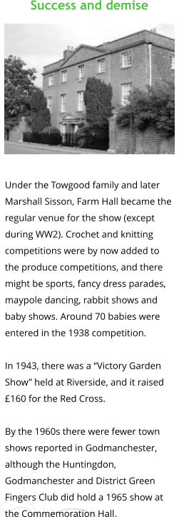 Success and demise            Under the Towgood family and later  Marshall Sisson, Farm Hall became the  regular venue for the show (except  during WW2). Crochet and knitting  competitions were by now added to  the produce competitions, and there  might be sports, fancy dress parades,  maypole dancing, rabbit shows and  baby shows. Around 70 babies were  entered in the 1938 competition.  In 1943, there was a “Victory Garden  Show” held at Riverside, and it raised  £160 for the Red Cross.  By the 1960s there were fewer town  shows reported in Godmanchester,  although the Huntingdon,  Godmanchester and District Green  Fingers Club did hold a 1965 show at  the Commemoration Hall.
